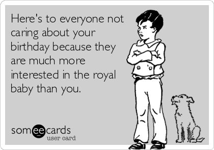 Here's to everyone not
caring about your
birthday because they
are much more
interested in the royal
baby than you.