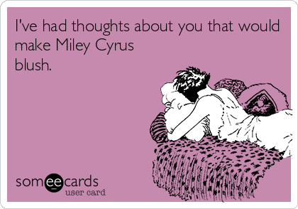 I've had thoughts about you that would
make Miley Cyrus
blush.