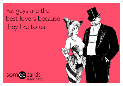Fat guys are the
best lovers because
they like to eat