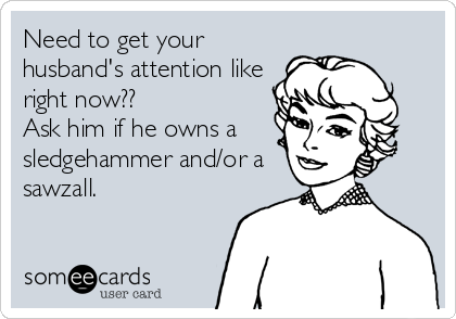 Need to get your
husband's attention like
right now??
Ask him if he owns a
sledgehammer and/or a
sawzall.