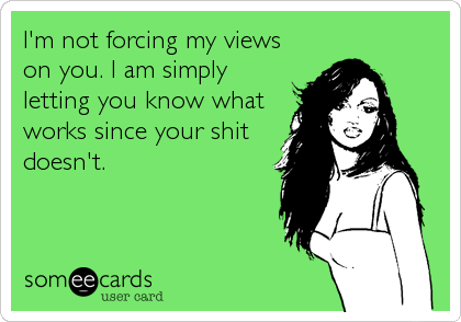 I'm not forcing my views
on you. I am simply
letting you know what
works since your shit
doesn't.