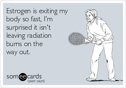 Estrogen is exiting my 
body so fast, I'm 
surprised it isn't 
leaving radiation
burns on the
way out.