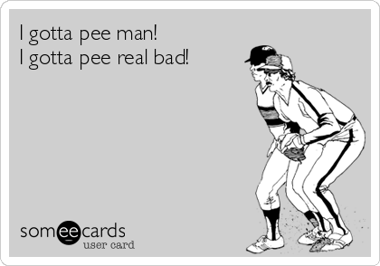 I gotta pee man!
I gotta pee real bad!
