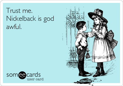 Trust me.
Nickelback is god
awful.