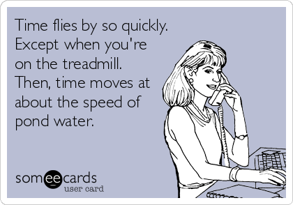 Time flies by so quickly.
Except when you're
on the treadmill.
Then, time moves at
about the speed of
pond water.
