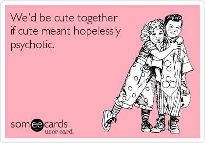 We'd be cute together 
if cute meant hopelessly
psychotic.