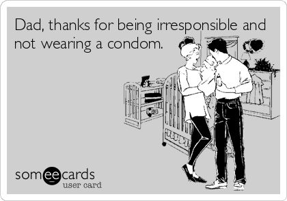 Dad, thanks for being irresponsible and
not wearing a condom.