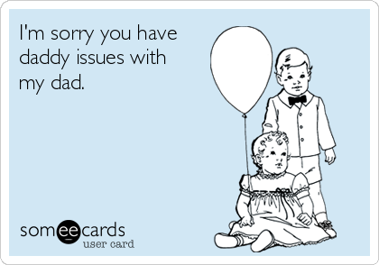 I'm sorry you have
daddy issues with 
my dad.