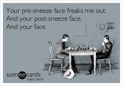 Your pre-sneeze face freaks me out. 
And your post-sneeze face. 
And your face.