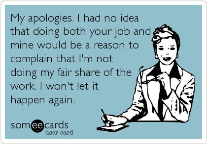 My apologies. I had no idea
that doing both your job and
mine would be a reason to 
complain that I'm not
doing my fair share of the
work. I