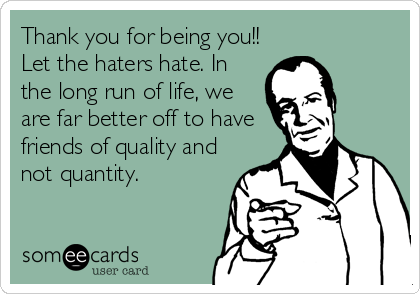 Thank you for being you!!
Let the haters hate. In
the long run of life, we
are far better off to have
friends of quality and
not quantity.