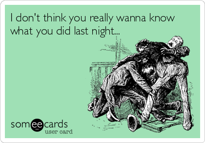 I don't think you really wanna know
what you did last night...