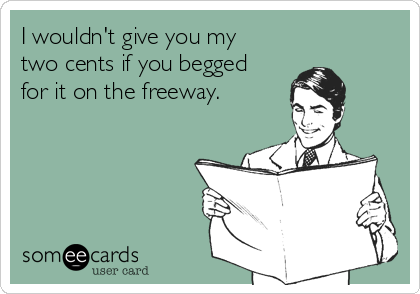 I wouldn't give you my 
two cents if you begged 
for it on the freeway.