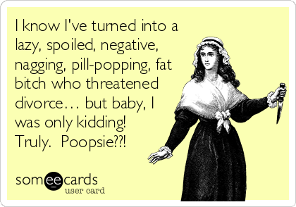 I know I've turned into a
lazy, spoiled, negative,
nagging, pill-popping, fat
bitch who threatened 
divorce… but baby, I
was only kidding! 
Truly.  Poopsie??!