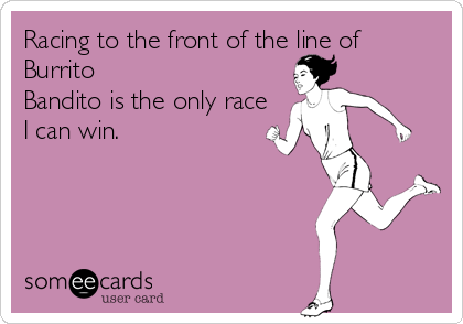 Racing to the front of the line of
Burrito
Bandito is the only race
I can win.