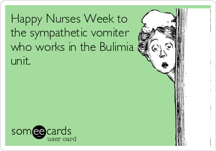 Happy Nurses Week to
the sympathetic vomiter
who works in the Bulimia
unit.