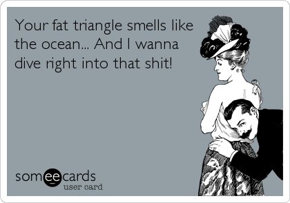 Your fat triangle smells like
the ocean... And I wanna
dive right into that shit!