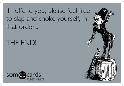 If I offend you, please feel free
to slap and choke yourself, in
that order...

THE END!