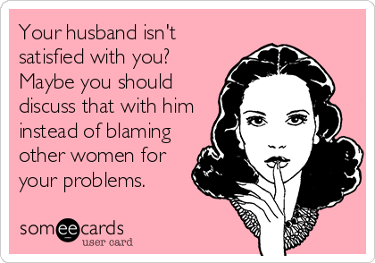 Your husband isn't
satisfied with you?
Maybe you should
discuss that with him
instead of blaming
other women for
your problems.
