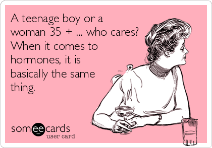 A teenage boy or a
woman 35 + ... who cares?
When it comes to
hormones, it is
basically the same
thing.