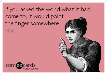If you asked the world what it had
come to, it would point
the finger somewhere
else.