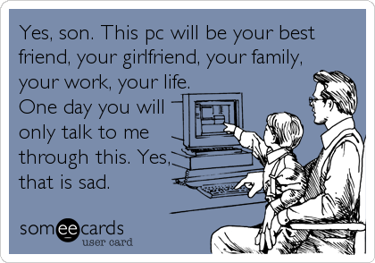 Yes, son. This pc will be your best
friend, your girlfriend, your family,
your work, your life. 
One day you will  
only talk to me
through this. Yes,
that is sad.