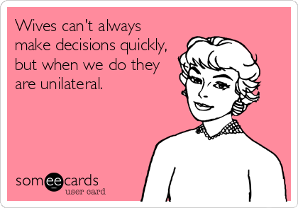 Wives can't always
make decisions quickly,
but when we do they
are unilateral.