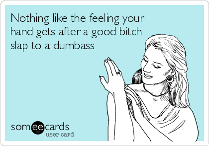 Nothing like the feeling your
hand gets after a good bitch
slap to a dumbass