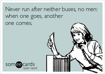 Never run after neither buses, no men:
when one goes, another
one comes.