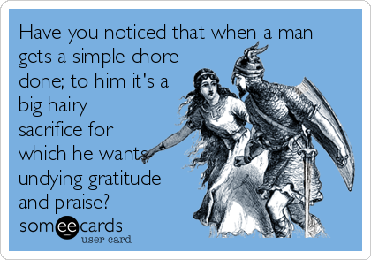 Have you noticed that when a man
gets a simple chore
done; to him it's a
big hairy
sacrifice for
which he wants
undying gratitude
and praise?