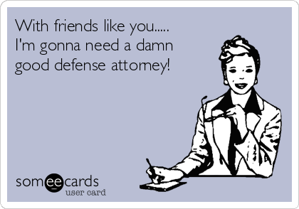 With friends like you.....
I'm gonna need a damn 
good defense attorney!
