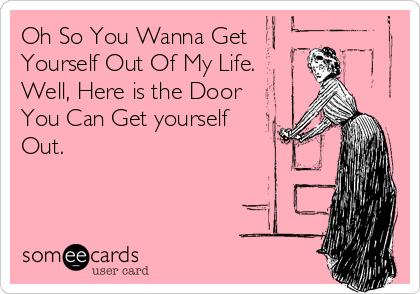 Oh So You Wanna Get
Yourself Out Of My Life.
Well, Here is the Door
You Can Get yourself 
Out.