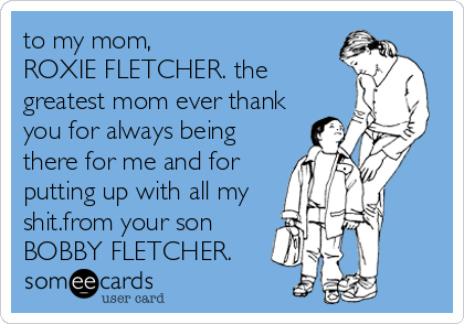 to my mom,
ROXIE FLETCHER. the
greatest mom ever thank
you for always being
there for me and for
putting up with all my
shit.from your son
BOBBY FLETCHER.