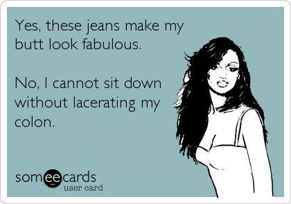 Yes, these jeans make my
butt look fabulous.

No, I cannot sit down
without lacerating my
colon.