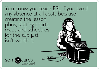 You know you teach ESL if you avoid
any absence at all costs because
creating the lesson
plans, seating charts,
maps and schedules
for the sub j