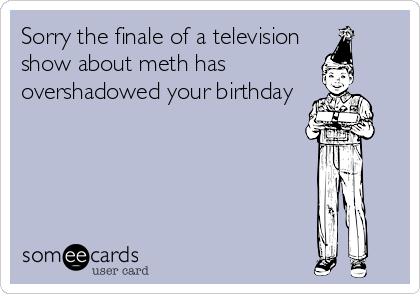 Sorry the finale of a television
show about meth has 
overshadowed your birthday