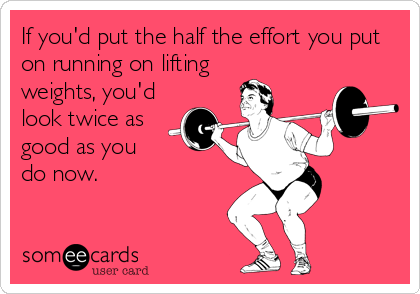 If you'd put the half the effort you put
on running on lifting 
weights, you'd
look twice as
good as you 
do now.