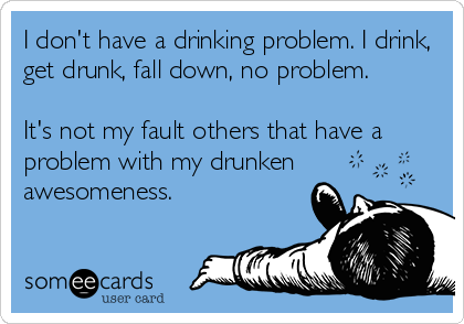 I don't have a drinking problem. I drink,
get drunk, fall down, no problem. 

It's not my fault others that have a
problem with my drunken
awesomeness.