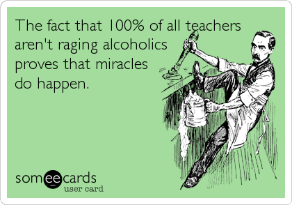 The fact that 100% of all teachers
aren't raging alcoholics
proves that miracles
do happen.