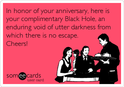 In honor of your anniversary, here is
your complimentary Black Hole, an
enduring void of utter darkness from
which there is no escape.
Cheers!