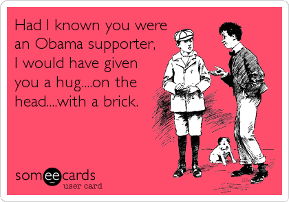 Had I known you were
an Obama supporter,
I would have given
you a hug....on the
head....with a brick.