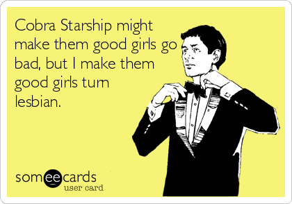 Cobra Starship might
make them good girls go
bad, but I make them
good girls turn
lesbian.