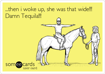 ...then i woke up, she was that wide!!!
Damn Tequila!!!