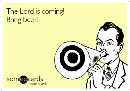 The Lord is coming!
Bring beer!