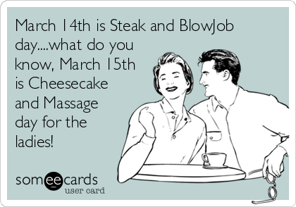 March 14th is Steak and BlowJob
day....what do you
know, March 15th
is Cheesecake
and Massage
day for the
ladies!