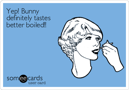 Yep! Bunny
definitely tastes
better boiled!!