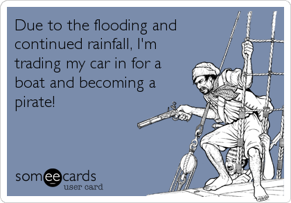 Due to the flooding and
continued rainfall, I'm
trading my car in for a
boat and becoming a
pirate!