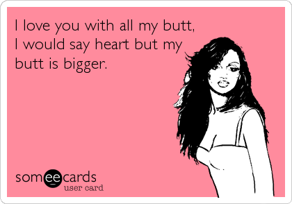 I love you with all my butt,
I would say heart but my
butt is bigger.