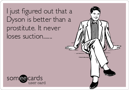 I just figured out that a
Dyson is better than a
prostitute. It never
loses suction.......