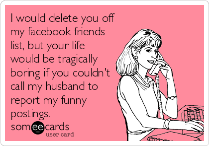 I would delete you off
my facebook friends
list, but your life
would be tragically
boring if you couldn't
call my husband to
report my funny
postings.